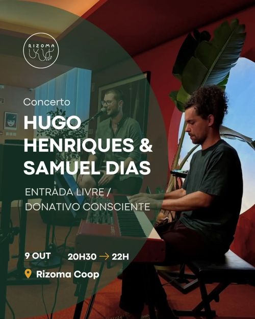 Concerto
Samuel Dias & Hugo Henriques

Entrada Livre / Donativo consciente

Hora: 9 de outobro, 20H30 ➡ 22H
Local: Rizoma Coop

Imagem de fundo: Samuel Dias e Hugo Henriques durante um concerto. Samuel Dias sentada ao piano e Hugo Henriques a cantar ao microfone.

Concert
Samuel Dias & Hugo Henriques

Free entry / Donations welcome

Time: 9 October, 8:30 pm ➡ 10 pm
Venue: Rizoma Coop

Background image: Samuel Dias and Hugo Henriques during a concert. Samuel Dias sitting at the piano and Hugo Henriques singing into the microphone.